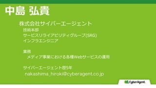中島 弘貴
株式会社サイバーエージェント
技術本部
サービスリライアビリティグループ(SRG)
インフラエンジニア
業務
メディア事業における各種Webサービスの運用
サイバーエージェント歴5年
 