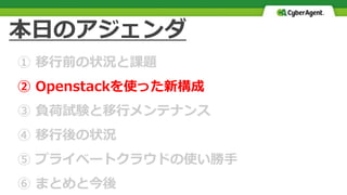 本日のアジェンダ
① 移行前の状況と課題
② Openstackを使った新構成
③ 負荷試験と移行メンテナンス
④ 移行後の状況
⑤ プライベートクラウドの使い勝手
⑥ まとめと今後
 