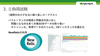 3. ①負荷試験
1週間分のログを元に繰り返しロードテスト
パフォーマンスの確認と問題点の洗い出し
問題になるのは多くの場合DBデータの取り扱い
キャッシュ化、取得データのスリム化、DBインスタンスの適正化
NewRelicの利用
 