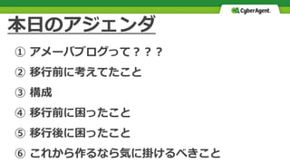 本日のアジェンダ
① アメーバブログって？？？
② 移行前に考えてたこと
③ 構成
④ 移行前に困ったこと
⑤ 移行後に困ったこと
⑥ これから作るなら気に掛けるべきこと
 