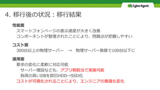 4. 移行後の状況：移行結果
性能面
スマートフォンぺージの表示速度が大きく改善
コンポーネントが整理されたことにより、問題点が把握しやすい
コスト面
300台以上の物理サーバー → 物理サーバー換算で100台以下に
運用面
要求の変化に柔軟に対応可能
サーバー増設なども、アプリ側担当で実施可能
負荷の高いDBを即日HDD→SSD化
コストが可視化されることにより、エンジニアの意識も変化
 