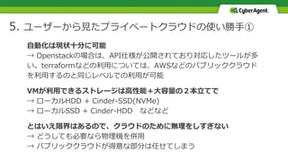 5. ユーザーから見たプライベートクラウドの使い勝手①
自動化は現状十分に可能
→ Openstackの場合は、API仕様が公開されており対応したツールが多
い。terraformなどの利用については、AWSなどのパブリッククラウド
を利用するのと同じレベルでの利用が可能
VMが利用できるストレージは高性能＋大容量の２本立てで
→ ローカルHDD + Cinder-SSD(NVMe)
→ ローカルSSD + Cinder-HDD などなど
とはいえ限界はあるので、クラウドのために無理をしすぎない
→ どうしても必要なら物理機を併用
→ パブリッククラウドが得意な部分は任せてしまう
 