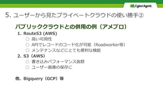 5. ユーザーから見たプライベートクラウドの使い勝手②
パブリッククラウドとの併用の例（アメブロ）
1. Route53 (AWS)
○ 高い可用性
○ APIでレコードのコード化が可能（Roadworker等）
○ メンテナンスなどにとても便利な機能
2. S3（AWS）
○ 書き込みパフォーマンス抜群
○ ユーザー画像の保存に
他、Bigquery（GCP）等
 