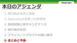 本日のアジェンダ
① 移行前の状況と課題
② Openstackを使った新構成
③ 負荷試験と移行メンテナンス
④ 移行後の状況
⑤ プライベートクラウドの使い勝手
⑥ まとめと今後
 