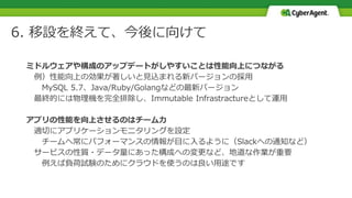 6. 移設を終えて、今後に向けて
ミドルウェアや構成のアップデートがしやすいことは性能向上につながる
例）性能向上の効果が著しいと見込まれる新バージョンの採用
MySQL 5.7、Java/Ruby/Golangなどの最新バージョン
最終的には物理機を完全排除し、Immutable Infrastractureとして運用
アプリの性能を向上させるのはチーム力
適切にアプリケーションモニタリングを設定
チームへ常にパフォーマンスの情報が目に入るように（Slackへの通知など）
サービスの性質・データ量にあった構成への変更など、地道な作業が重要
例えば負荷試験のためにクラウドを使うのは良い用途です
 