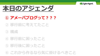 本日のアジェンダ
① アメーバブログって？？？
② 移行前に考えてたこと
③ 構成
④ 移行前に困ったこと
⑤ 移行後に困ったこと
⑥ これから作るなら気に掛けるべきこと
 