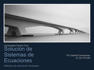 Universidad Fermín Toro
Solución de
Sistemas de
Ecuaciones
Métodos de eliminación Gussiana
Por Gabriel Colmenares
CI: 24.775.336
 