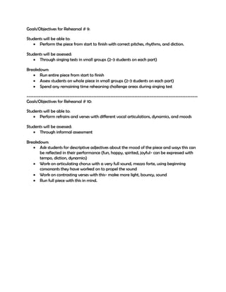 Goals/Objectives for Rehearsal # 9:
Students will be able to:
 Perform the piece from start to finish with correct pitches, rhythms, and diction.
Students will be assessed:
 Through singing tests in small groups (2-3 students on each part)
Breakdown:
 Run entire piece from start to finish
 Assess students on whole piece in small groups (2-3 students on each part)
 Spend any remaining time rehearsing challenge areas during singing test
----------------------------------------------------------------------------------------------------
Goals/Objectives for Rehearsal # 10:
Students will be able to:
 Perform refrains and verses with different vocal articulations, dynamics, and moods
Students will be assessed:
 Through informal assessment
Breakdown:
 Ask students for descriptive adjectives about the mood of the piece and ways this can
be reflected in their performance (fun, happy, spirited, joyful- can be expressed with
tempo, diction, dynamics)
 Work on articulating chorus with a very full sound, mezzo forte, using beginning
consonants they have worked on to propel the sound
 Work on contrasting verses with this- make more light, bouncy, sound
 Run full piece with this in mind.
 