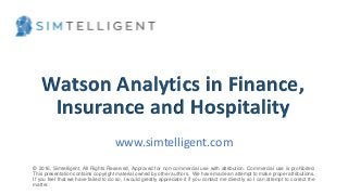 © 2016, H. Del Castillo. All Rights Reserved. www.hmdelcastillo.com
Watson Analytics in Finance,
Insurance and Hospitality
www.simtelligent.com
© 2016, Simtelligent, All Rights Reserved, Approved for non-commercial use with attribution. Commercial use is prohibited.
This presentation contains copyright material owned by other authors. We have made an attempt to make proper attributions.
If you feel that we have failed to do so, I would greatly appreciate it if you contact me directly so I can attempt to correct the
matter.
 