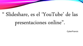“ Slideshare, es el ‘YouTube’ de las
presentaciones online”.
CyberFrancis
 