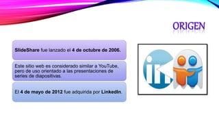 SlideShare fue lanzado el 4 de octubre de 2006.
Este sitio web es considerado similar a YouTube,
pero de uso orientado a las presentaciones de
series de diapositivas.
El 4 de mayo de 2012 fue adquirida por LinkedIn.
 