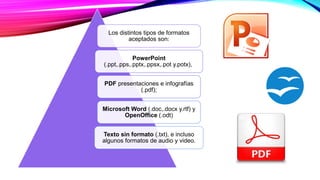 Los distintos tipos de formatos
aceptados son:
PowerPoint
(.ppt,.pps,.pptx,.ppsx,.pot y.potx),
PDF presentaciones e infografías
(.pdf);
Microsoft Word (.doc,.docx y.rtf) y
OpenOffice (.odt)
Texto sin formato (.txt), e incluso
algunos formatos de audio y video.
 