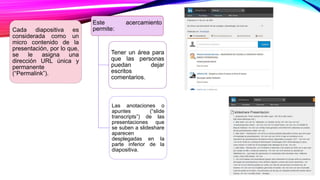 Cada diapositiva es
considerada como un
micro contenido de la
presentación, por lo que,
se le asigna una
dirección URL única y
permanente
(“Permalink”).
Este acercamiento
permite:
Tener un área para
que las personas
puedan dejar
escritos
comentarios.
Las anotaciones o
apuntes (“slide
transcripts”) de las
presentaciones que
se suben a slideshare
aparecen
desplegadas en la
parte inferior de la
diapositiva.
 