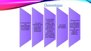 A nivel educativo
las
presentaciones
en PowerPoint
son un formato
muy limitado.
.
. No tienen
demasiado valor
si no hay un
presentador
explicando y
ampliando la
información.
No es posible
combinar el
sonido y la
imagen, como
un presentador
que lleve la
exposición o
relato de lo que
se quiere
mostrar. A
menos que se
cree un archivo
de narración de
audio Slidecast.
· No admite
animaciones.
Son estáticas.
.
· Algunas veces
la
incompatibilidad
de los formatos
produce algunas
alteraciones en
las
presentaciones
luego de
colgarla en
Slideshare.
 