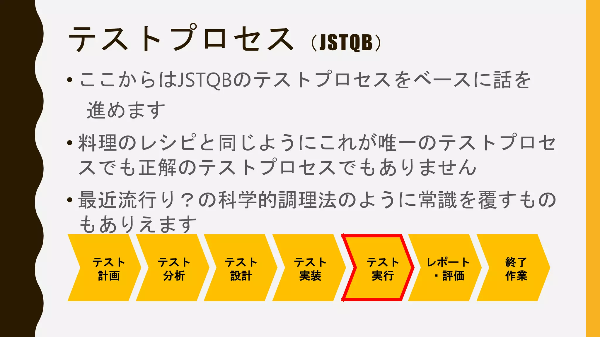 テストプロセス（JSTQB）
• ここからはJSTQBのテストプロセスをベースに話を
進めます
• 料理のレシピと同じようにこれが唯一のテストプロセ
スでも正解のテストプロセスでもありません
• 最近流行り？の科学的調理法のように常識を覆すもの
もありえます
テスト
計画
テスト
分析
テスト
設計
テスト
実装
テスト
実行
レポート
・評価
終了
作業
 