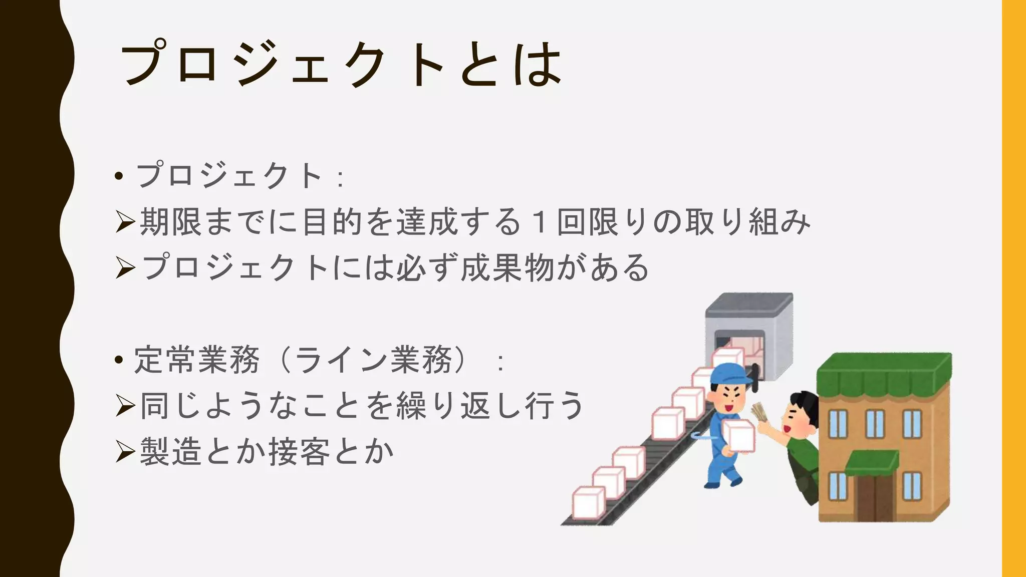プロジェクトとは
• プロジェクト：
期限までに目的を達成する１回限りの取り組み
プロジェクトには必ず成果物がある
• 定常業務（ライン業務）：
同じようなことを繰り返し行う
製造とか接客とか
 