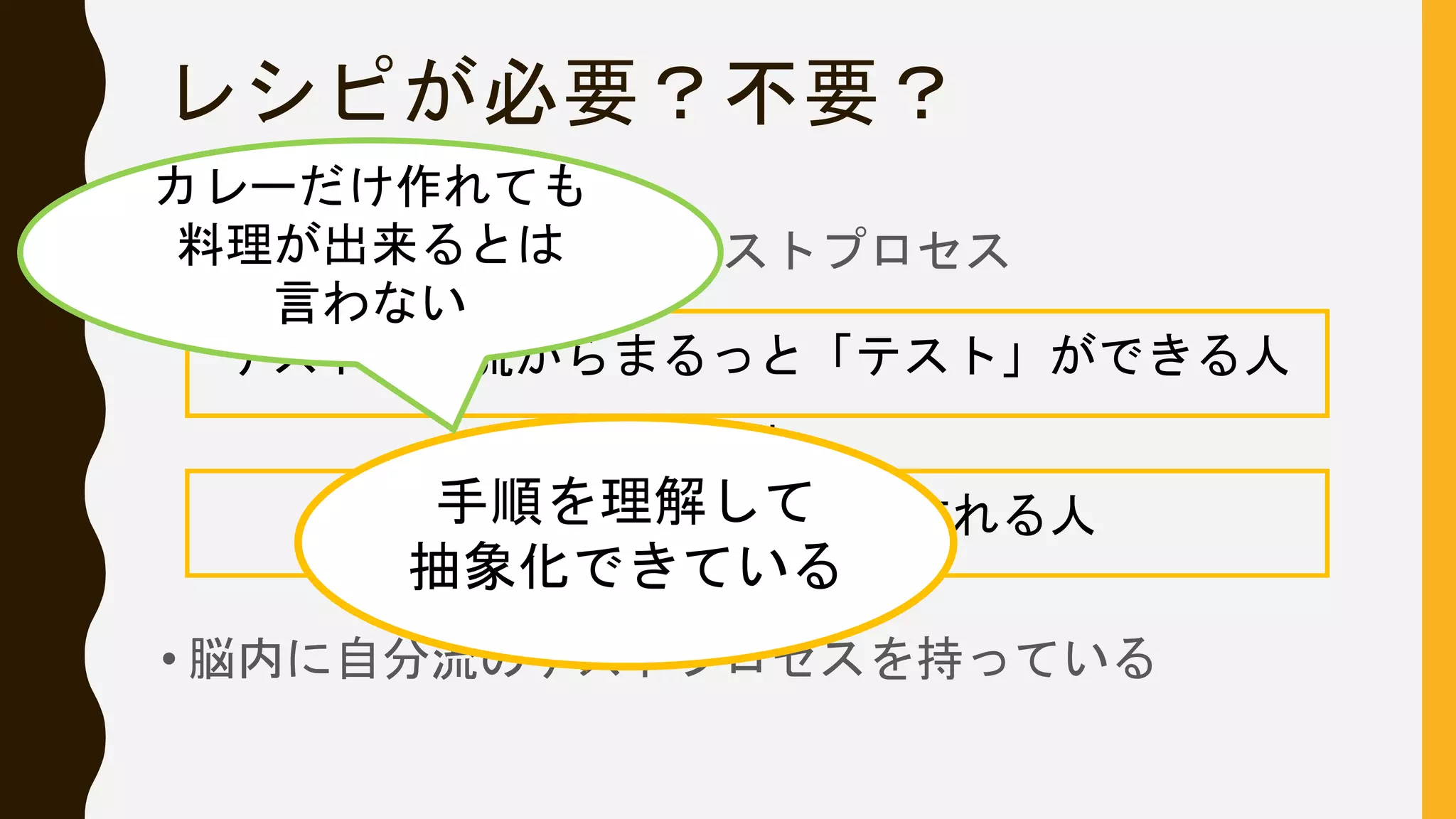レシピが必要？不要？
• その「レシピ」こそがテストプロセス
• 脳内に自分流のテストプロセスを持っている
＝
テストの上流からまるっと「テスト」ができる人
カレーをレシピなしで作れる人手順を理解して
抽象化できている
カレーだけ作れても
料理が出来るとは
言わない
 