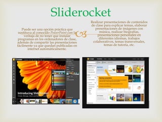 
Sliderocket
Puede ser una opción práctica que
sustituya al conocido PowerPoint con la
ventaja de no tener que instalar
programas en los ordenadores de clase,
además de compartir las presentaciones
fácilmente ya que quedan publicadas en
internet automáticamente.
Realizar presentaciones de contenidos
de clase para explicar temas, elaborar
presentaciones de imágenes con
música, realizar biografías,
presentaciones personales en
diferentes idiomas, trabajos
colaborativos, temas transversales,
temas de tutoría, etc.
 