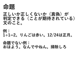 命題
正しいか正しくないか（真偽）が
判定できる（ことが期待されている）
文のこと。
例：
1+1=2。りんごは赤い。12/24は正月。
命題でない例：
おはよう。なんでやねん。掃除しろ
 