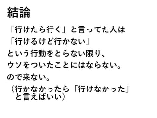 結論
「行けたら行く」と言ってた人は
「行けるけど行かない」
という行動をとらない限り、
ウソをついたことにはならない。
ので来ない。
（行かなかったら「行けなかった」
　と言えばいい）
 