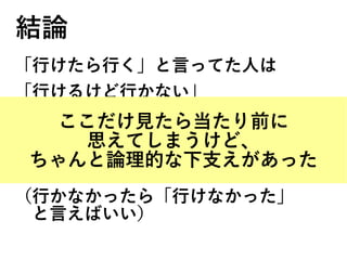 結論
「行けたら行く」と言ってた人は
「行けるけど行かない」
という行動をとらない限り、
ウソをついたことにはならない。
ので来ない。
（行かなかったら「行けなかった」
　と言えばいい）
ここだけ見たら当たり前に
思えてしまうけど、
ちゃんと論理的な下支えがあった
 