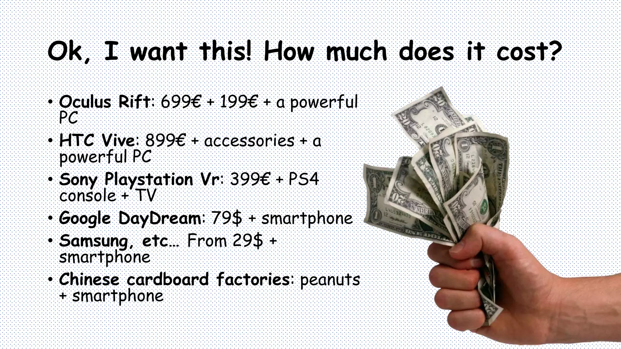 Ok, I want this! How much does it cost?
• Oculus Rift: 699€ + 199€ + a powerful
PC
• HTC Vive: 899€ + accessories + a
powerful PC
• Sony Playstation Vr: 399€ + PS4
console + TV
• Google DayDream: 79$ + smartphone
• Samsung, etc… From 29$ +
smartphone
• Chinese cardboard factories: peanuts
+ smartphone
 