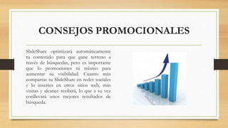 CONSEJOS PROMOCIONALES
SlideShare optimizará automáticamente
tu contenido para que gane terreno a
través de búsquedas, pero es importante
que lo promociones tú mismo para
aumentar su visibilidad. Cuanto más
compartas tu SlideShare en redes sociales
y lo insertes en otros sitios web, más
visitas y alcance recibirá, lo que a su vez
conllevará unos mejores resultados de
búsqueda.
 