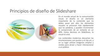 Principios de diseño de Slideshare
En el mundo actual de la comunicación
visual, el diseño es un elemento
importante de tu contenido que no
debes pasar por alto: los elementos
visuales se procesan más rápidamente
que las palabras, y pueden incrementar
la comprensión de un visitante en un
89%. Como decimos en SlideShare, lo
visual es viral.
Los contenidos modernos descartan las
enumeraciones con puntos y el clip art, y
en su lugar utilizan imágenes amplias y
vívidas para atraer y hacer interaccionar
a un público
 