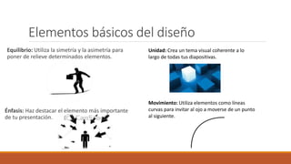 Elementos básicos del diseño
Equilibrio: Utiliza la simetría y la asimetría para
poner de relieve determinados elementos.
Énfasis: Haz destacar el elemento más importante
de tu presentación.
Unidad: Crea un tema visual coherente a lo
largo de todas tus diapositivas.
Movimiento: Utiliza elementos como líneas
curvas para invitar al ojo a moverse de un punto
al siguiente.
 