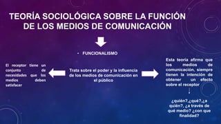 TEORÍA SOCIOLÓGICA SOBRE LA FUNCIÓN
DE LOS MEDIOS DE COMUNICACIÓN
• FUNCIONALISMO
Trata sobre el poder y la influencia
de los medios de comunicación en
el público
Esta teoría afirma que
los medios de
comunicación, siempre
tienen la intención de
obtener un efecto
sobre el receptor
¿quién?,¿qué?,¿a
quién?, ¿a través de
qué medio? ¿con que
finalidad?
El receptor tiene un
conjunto de
necesidades que los
medios deben
satisfacer
 