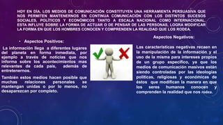HOY EN DÍA, LOS MEDIOS DE COMUNICACIÓN CONSTITUYEN UNA HERRAMIENTA PERSUASIVA QUE
NOS PERMITEN MANTENERNOS EN CONTINUA COMUNICACIÓN CON LOS DISTINTOS SUCESOS
SOCIALES, POLÍTICOS Y ECONÓMICOS TANTO A ESCALA NACIONAL COMO INTERNACIONAL.
ESTA INFLUYE SOBRE LA FORMA DE ACTUAR O DE PENSAR DE LAS PERSONAS, LOGRA MODIFICAR
LA FORMA EN QUE LOS HOMBRES CONOCEN Y COMPRENDEN LA REALIDAD QUE LOS RODEA.
• Aspectos Positivos:
La información llega a diferentes lugares
del planeta en forma inmediata, por
ejemplo a través de noticias que nos
informa sobre los acontecimientos mas
relevantes de cada país, además de
entretenernos.
También estos medios hacen posible que
muchas relaciones personales se
mantengan unidas o por lo menos, no
desaparezcan por completo.
Aspectos Negativos:
• Las características negativas recaen en
la manipulación de la información y el
uso de la misma para intereses propios
de un grupo específico, ya que los
medios de comunicación masivos están
siendo controladas por las ideologías
políticas, religiosas y económicas de
éstos que modifican la manera en que
los seres humanos conocen y
comprenden la realidad que nos rodea.
 