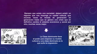 Siempre que exista una sociedad, deberá existir un
régimen que nos imponga un capital cultural, que
muchas veces se hereda de generación en
generación hasta que se genera una crisis que en
definitiva cambia el sistema económico y social por
otro, muchas veces mejor.
La Clase dominante tiene
el poder para imponer su modelo
cultural y una clase dominada es la
que sufre la imposición
 