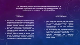 • Los medios de comunicación influyen permanentemente en la
sociedad, modificando sus modos de vida, sus elecciones, sus
costumbres, el consumo y la opinión pública.
• Hoy en día, constituyen una herramienta
eficaz que nos permiten mantenernos en
continua comunicación con los distintos
sucesos sociales, políticos y económicos
tanto nacionales como internacionales.
• Se han incorporado rápidamente en
nuestra sociedad; es cada vez mayor su
importancia.
• Influyen sobre la forma de actuar y de
pensar de las personas, logran modificar
la forma en que los hombres conocen y
comprenden la realidad que los rodea.
VENTAJAS
• Pero todas las ventajas que nos brindan
los medios de comunicación masivos
pueden convertirse en graves
inconvenientes si no son utilizados
correctamente.
• En la actualidad este problema preocupa
a la mayoría de la población, ya que se los
utiliza para manipular a la sociedad.
• Además disminuye las relacione
afectivas, la sociabilización y el contacto
con lo natural.
DESVENTAJAS
 