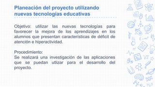 Planeación del proyecto utilizando
nuevas tecnologías educativas
Objetivo: utilizar las nuevas tecnologías para
favorecer la mejora de los aprendizajes en los
alumnos que presentan características de déficit de
atención e hiperactividad.
Procedimiento:
Se realizará una investigación de las aplicaciones
que se puedan utlizar para el desarrollo del
proyecto.
 