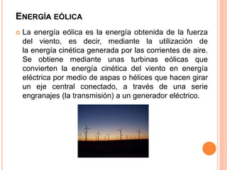 ENERGÍA EÓLICA
 La energía eólica es la energía obtenida de la fuerza
del viento, es decir, mediante la utilización de
la energía cinética generada por las corrientes de aire.
Se obtiene mediante unas turbinas eólicas que
convierten la energía cinética del viento en energía
eléctrica por medio de aspas o hélices que hacen girar
un eje central conectado, a través de una serie
engranajes (la transmisión) a un generador eléctrico.
 