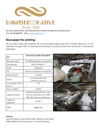 NO.1168, JIUZHOUROAD, LINGLONG INDUSTRY, LINANCITY,HANGZHOU,ZHEJIANG,CHINA
TELL:+86 18058808383 MAIL:eric@daweidecor.com
Base paper for printing
Raw base paper is paper made for printing. We can produce paper weighing range from 70-100 gsm. Beside these, we still
make plain color paper. Made of Canada imported wood pulp, can be printed by both oil & water base ink. For printing and
impregnating.
Packing:
Seaworthy packing. Polyester films inside, Multi-layer kraft outside.
250KG-500KG/roll as customer need. 15-16tons/20'container.
Item
RAW BASE PAPER FOR PRINT
Base paper weight 70/75/80/85gsm(domestic & imported)
Thickness(mm) 0.087/0.1/0.086/0.17
Width 1250mm(4ft)
Ink Water based ink(domestic & imported)
Coating material Uncoated
Design
wood grain/marble/solid
color/fancy/cotton, etc
Color & Light fastness
(lvl.1-6)
lvl.5
Meter in roll(KG) 250/500
Application Surface
laminated flooring, furniture, in-door
decoration and panels such as MDF,
HDF, HPL, plywood, particleboard.
Application
temperature
110-180℃
MOQ 500KG/color
 