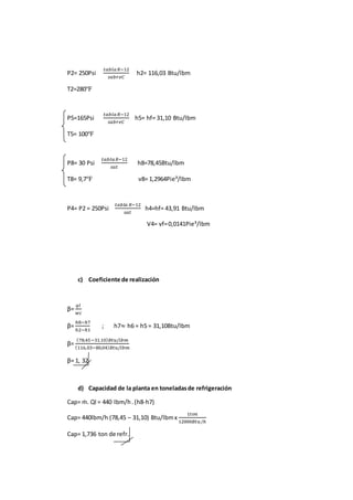 P2= 250Psi
𝑡𝑎𝑏𝑙𝑎 𝑅−12
𝑠𝑎𝑏𝑟𝑒𝐶
h2= 116,03 Btu/lbm
T2=280℉
P5=165Psi
𝑡𝑎𝑏𝑙𝑎 𝑅−12
𝑠𝑎𝑏𝑟𝑒𝐶
h5= hf= 31,10 Btu/lbm
T5= 100℉
P8= 30 Psi
𝑡𝑎𝑏𝑙𝑎 𝑅−12
𝑠𝑎𝑡
h8=78,45Btu/lbm
T8= 9,7℉ v8= 1,2964Pie³/lbm
P4= P2 = 250Psi
𝑡𝑎𝑏𝑙 𝑎 𝑅−12
𝑠𝑎𝑡
h4=hf= 43,91 Btu/lbm
V4= vf=0,0141Pie³/lbm
c) Coeficiente de realización
β=
𝑞𝑙
𝑤𝑐
β=
ℎ8−ℎ7
ℎ2−ℎ1
; h7≈ h6 = h5 = 31,10Btu/lbm
β=
(78,45−31.10) 𝐵𝑡𝑢/𝑙𝑏𝑚
(116,03−80,04) 𝐵𝑡𝑢/𝑙𝑏𝑚
β= 1, 32
d) Capacidad de la planta en toneladasde refrigeración
Cap= ṁ. Ql = 440 lbm/h .(h8-h7)
Cap= 440lbm/h (78,45 – 31,10) Btu/lbmx
1𝑡𝑜𝑛
12000𝐵𝑡𝑢/ℎ
Cap= 1,736 ton de refr.
 