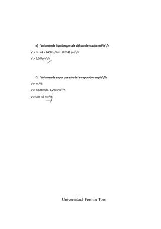 e) Volumende liquidoque sale del condensadoren Pie³/h
VL= ṁ . v4 = 440Btu/lbm . 0,0141 pie³/h
VL= 6,204pie³/h
f) Volumende vapor que sale del evaporador enpie³/lb
Vv= ṁ.V8
Vv= 440lbm/h . 1,2964Pie³/h
Vv=570, 42 Pie³/h
Universidad Fermín Toro
 