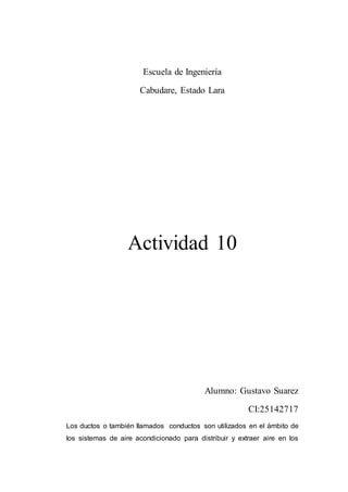 Escuela de Ingeniería
Cabudare, Estado Lara
Actividad 10
Alumno: Gustavo Suarez
CI:25142717
Los ductos o también llamados conductos son utilizados en el ámbito de
los sistemas de aire acondicionado para distribuir y extraer aire en los
 