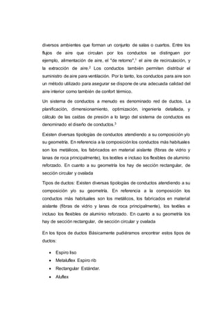diversos ambientes que forman un conjunto de salas o cuartos. Entre los
flujos de aire que circulan por los conductos se distinguen por
ejemplo, alimentación de aire, el "de retorno",1 el aire de recirculación, y
la extracción de aire.2 Los conductos también permiten distribuir el
suministro de aire para ventilación. Por lo tanto, los conductos para aire son
un método utilizado para asegurar se dispone de una adecuada calidad del
aire interior como también de confort térmico.
Un sistema de conductos a menudo es denominado red de ductos. La
planificación, dimensionamiento, optimización, ingeniería detallada, y
cálculo de las caídas de presión a lo largo del sistema de conductos es
denominado el diseño de conductos.3
Existen diversas tipologías de conductos atendiendo a su composición y/o
su geometría. En referencia a la composición los conductos más habituales
son los metálicos, los fabricados en material aislante (fibras de vidrio y
lanas de roca principalmente), los textiles e incluso los flexibles de aluminio
reforzado. En cuanto a su geometría los hay de sección rectangular, de
sección circular y ovalada
Tipos de ductos: Existen diversas tipologías de conductos atendiendo a su
composición y/o su geometría. En referencia a la composición los
conductos más habituales son los metálicos, los fabricados en material
aislante (fibras de vidrio y lanas de roca principalmente), los textiles e
incluso los flexibles de aluminio reforzado. En cuanto a su geometría los
hay de sección rectangular, de sección circular y ovalada
En los tipos de ductos Básicamente pudiéramos encontrar estos tipos de
ductos:
 Espiro liso
 Metaluflex Espiro rib
 Rectangular Estándar.
 Aluflex
 