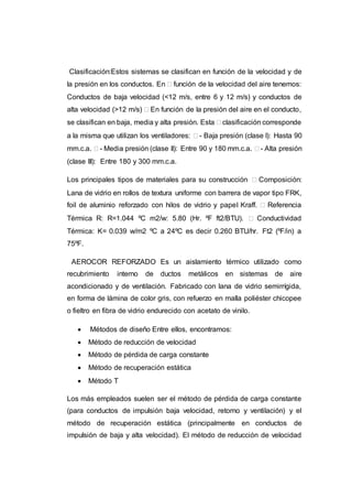 Clasificación:Estos sistemas se clasifican en función de la velocidad y de
la presión en los conductos. En  función de la velocidad del aire tenemos:
Conductos de baja velocidad (<12 m/s, entre 6 y 12 m/s) y conductos de
alta velocidad (>12 m/s)  En función de la presión del aire en el conducto,
se clasifican en baja, media y alta presión. Esta  clasificación corresponde
a la misma que utilizan los ventiladores:  - Baja presión (clase I): Hasta 90
mm.c.a.  - Media presión (clase II): Entre 90 y 180 mm.c.a.  - Alta presión
(clase III): Entre 180 y 300 mm.c.a.
Los principales tipos de materiales para su construcción  Composición:
Lana de vidrio en rollos de textura uniforme con barrera de vapor tipo FRK,
foil de aluminio reforzado con hilos de vidrio y papel Kraff.  Referencia
Térmica R: R=1.044 ºC m2/w: 5.80 (Hr. ºF ft2/BTU).  Conductividad
Térmica: K= 0.039 w/m2 ºC a 24ºC es decir 0.260 BTU/hr. Ft2 (ºF/in) a
75ºF.
AEROCOR REFORZADO Es un aislamiento térmico utilizado como
recubrimiento interno de ductos metálicos en sistemas de aire
acondicionado y de ventilación. Fabricado con lana de vidrio semirrígida,
en forma de lámina de color gris, con refuerzo en malla poliéster chicopee
o fieltro en fibra de vidrio endurecido con acetato de vinilo.
 Métodos de diseño Entre ellos, encontramos:
 Método de reducción de velocidad
 Método de pérdida de carga constante
 Método de recuperación estática
 Método T
Los más empleados suelen ser el método de pérdida de carga constante
(para conductos de impulsión baja velocidad, retorno y ventilación) y el
método de recuperación estática (principalmente en conductos de
impulsión de baja y alta velocidad). El método de reducción de velocidad
 