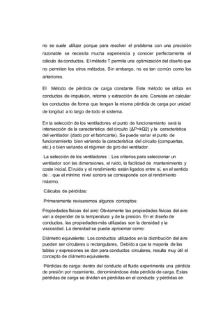 no se suele utilizar porque para resolver el problema con una precisión
razonable se necesita mucha experiencia y conocer perfectamente el
cálculo de conductos. El método T permite una optimización del diseño que
no permiten los otros métodos. Sin embargo, no es tan común como los
anteriores.
El Método de pérdida de carga constante Este método se utiliza en
conductos de impulsión, retorno y extracción de aire. Consiste en calcular
los conductos de forma que tengan la misma pérdida de carga por unidad
de longitud a lo largo de todo el sistema.
En la selección de los ventiladores el punto de funcionamiento será la
intersección de la característica del circuito (ΔP=kQ2) y la característica
del ventilador (dado por el fabricante). Se puede variar el punto de
funcionamiento bien variando la característica del circuito (compuertas,
etc.) o bien variando el régimen de giro del ventilador.
La selección de los ventiladores Los criterios para seleccionar un
ventilador son las dimensiones, el ruido, la facilidad de mantenimiento y
coste inicial. El ruido y el rendimiento están ligados entre sí, en el sentido
de  que el mínimo nivel sonoro se corresponde con el rendimiento
máximo.
Cálculos de pérdidas:
Primeramente revisaremos algunos conceptos:
Propiedades físicas del aire: Obviamente las propiedades físicas del aire
van a depender de la temperatura y de la presión. En el diseño de
conductos, las propiedades más utilizadas son la densidad y la
viscosidad. La densidad se puede aproximar como:
Diámetro equivalente: Los conductos utilizados en la distribución del aire
pueden ser circulares o rectangulares, Debido a que la mayoría de las
tablas y expresiones se dan para conductos circulares, resulta muy útil el
concepto de diámetro equivalente.
Pérdidas de carga: dentro del conducto el fluido experimenta una pérdida
de presión por rozamiento, denominándose ésta pérdida de carga. Estas
pérdidas de carga se dividen en pérdidas en el conducto y pérdidas en
 