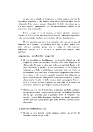 Al igual que en el ciclo de compresión, el sistema requiere una torre de
enfriamiento para disipar el calor sobrante (suma del aportado por la fuente externa
y el extraído de los locales o espacios refrigerados). El fluido caloportador que va
a la torre discurrirá sucesivamente por dos intercambiadores situados en el
absorbedor y en el condensador.
Como se puede ver en el esquema, los únicos elementos mecánicos
existentes en el ciclo son una bomba que lleva la solución concentrada al generador
y otra, no representada, para llevar el caloportador a la torre de enfriamiento.
El ciclo amoniaco-agua es en todo semejante, salvo que en este caso el
refrigerante es el amoniaco y el absorbente es el agua. Se utiliza, aunque tiene
menor eficiencia energética, porque tiene la ventaja de poder conseguir
temperaturas inferiores a 0 ºC, es decir, en aparatos para congelar, como
frigoríficos.
Comparaciones entre absorción y compresión
El ciclo termodinámico de enfriamiento por absorción, al igual que el de
compresión, se basa en la necesidad del fluido usado como refrigerante de
obtener calor del líquido a enfriar para poder pasar del estado líquido al de
vapor al reducirse la presión a la que está sometido. En los equipos de
refrigeración, el fluido en estado líquido se encuentra a más alta presión en
el condensador y se le hace fluir al evaporador a baja presión donde obtiene
de su entorno el calor necesario para poder evaporarse. Este refrigerante en
estado vapor se devuelve a alta presión al condensador donde se le sustrae
el calor que ha obtenido volviendo al estado líquido para empezar de nuevo
el ciclo. Con ello se logra el objetivo de sacar calor de un espacio, el
evaporador, enfriándolo, para disiparlo en otro, el condensador.
Mientras que en el ciclo de compresión, la circulación del fluido y el efecto
de la presión se obtiene con un compresor mecánico, en el ciclo de absorción
ello se logra aportando calor al generador donde el refrigerante está
mezclado con otro fluido denominado absorbente cuya función es absorber
el vapor en la zona de baja presión para poder devolverlo en forma líquida
al generador.
Las diferencias fundamentales son:
El ciclo de vapor consume energía mecánica, mientras que el ciclo de
absorción consume energía térmica.
 