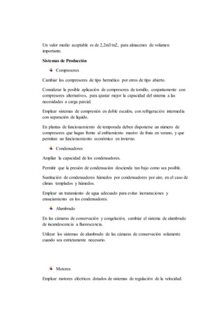 Un valor medio aceptable es de 2,2m3/m2, para almacenes de volumen
importante.
Sistemas de Producción
Compresores
Cambiar los compresores de tipo hermético por otros de tipo abierto.
Considerar la posible aplicación de compresores de tornillo, conjuntamente con
compresores alternativos, para ajustar mejor la capacidad del sistema a las
necesidades a carga parcial.
Emplear sistemas de compresión en doble escalón, con refrigeración intermedia
con separación de líquido.
En plantas de funcionamiento de temporada deben disponerse un número de
compresores que hagan frente al enfriamiento masivo de fruta en verano, y que
permitan un funcionamiento económico en invierno.
Condensadores
Ampliar la capacidad de los condensadores.
Permitir que la presión de condensación descienda tan bajo como sea posible.
Sustitución de condensadores húmedos por condensadores por aire, en el caso de
climas templados y húmedos.
Emplear un tratamiento de agua adecuado para evitar incrustaciones y
ensuciamiento en los condensadores.
Alumbrado
En las cámaras de conservación y congelación, cambiar el sistema de alumbrado
de incandescencia a fluorescencia.
Utilizar los sistemas de alumbrado de las cámaras de conservación solamente
cuando sea estrictamente necesario.
Motores
Emplear motores eléctricos dotados de sistemas de regulación de la velocidad.
 