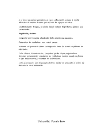 Si se posee una central generadora de vapor a alta presión, estudiar la posible
utilización de turbinas de vapor para accionar los equipos mecánicos.
En el tratamiento de aguas, no utilizar mayor cantidad de productos químicos que
los necesarios.
Regulación y Control
Comprobar con frecuencia el calibrado de los aparatos de regulación.
Automatizar las instalaciones con control manual.
Mantener los aparatos de control de temperatura fuera del alcance de personas no
autorizadas.
En las cámaras de conservación, comprobar que los relojes programadores
funcionan correctamente y mantienen los ventiladores parados, cuando se elimina
el agua de desescarche, y se enfrían los evaporadores.
En los evaporadores con desescarche eléctrico, montar un termostato de control de
desconexión de las resistencias.
Universidad Fermín Toro
 