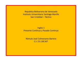 Republica Bolivariana de Venezuela
Instituto Universitario Santiago Mariño
San Cristóbal – Táchira
Ingles 1
Presente Continuo y Pasado Continuo
Rómulo José Colmenares Barrera
C.I: 23.138.567
 
