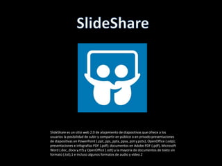 SlideShare es un sitio web 2.0 de alojamiento de diapositivas que ofrece a los
usuarios la posibilidad de subir y compartir en público o en privado presentaciones
de diapositivas en PowerPoint (.ppt,.pps,.pptx,.ppsx,.pot y.potx), OpenOffice (.odp);
presentaciones e infografías PDF (.pdf); documentos en Adobe PDF (.pdf), Microsoft
Word (.doc,.docx y.rtf) y OpenOffice (.odt) y la mayoría de documentos de texto sin
formato (.txt),1 e incluso algunos formatos de audio y vídeo.2
 