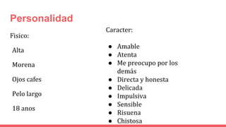 Personalidad
Fisico:
Alta
Morena
Ojos cafes
Pelo largo
18 anos
Caracter:
● Amable
● Atenta
● Me preocupo por los
demás
● Directa y honesta
● Delicada
● Impulsiva
● Sensible
● Risuena
● Chistosa
 
