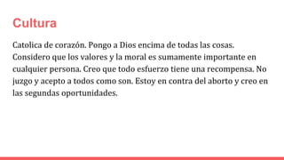 Cultura
Catolica de corazón. Pongo a Dios encima de todas las cosas.
Considero que los valores y la moral es sumamente importante en
cualquier persona. Creo que todo esfuerzo tiene una recompensa. No
juzgo y acepto a todos como son. Estoy en contra del aborto y creo en
las segundas oportunidades.
 