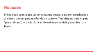 Relación
Me he dado cuenta que las personas me buscan para ser escuchadas y
al mismo tiempo para que les de un consejo. También me buscan para
“pasar el rato”, es decir platicar divertirse y convivir y también para
fiestar.
 